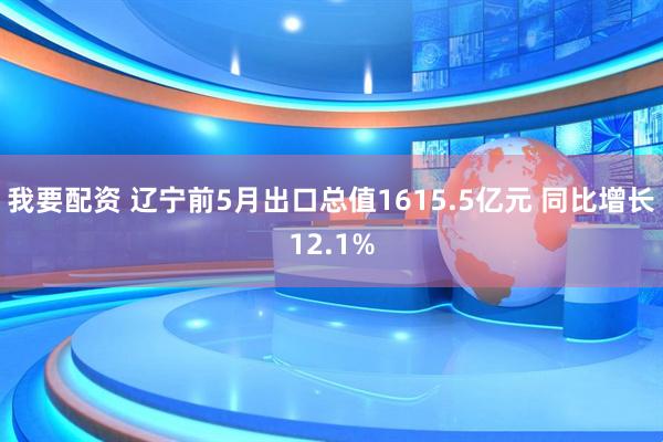 我要配资 辽宁前5月出口总值1615.5亿元 同比增长12.1%