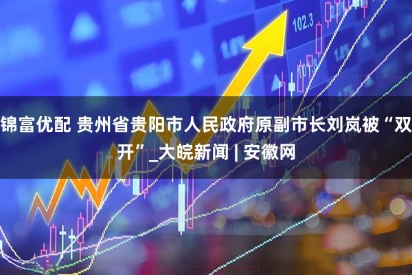 锦富优配 贵州省贵阳市人民政府原副市长刘岚被“双开”_大皖新闻 | 安徽网