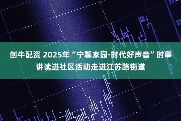 创牛配资 2025年“宁馨家园·时代好声音”时事讲读进社区活动走进江苏路街道