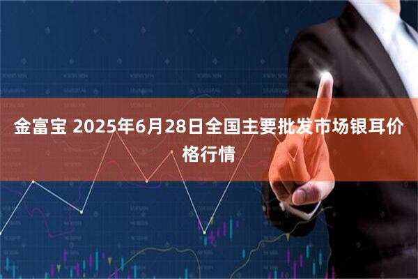 金富宝 2025年6月28日全国主要批发市场银耳价格行情