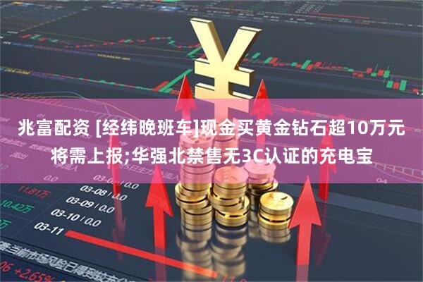 兆富配资 [经纬晚班车]现金买黄金钻石超10万元将需上报;华强北禁售无3C认证的充电宝