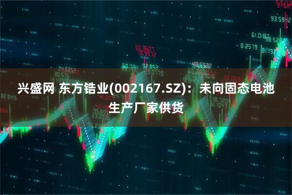 兴盛网 东方锆业(002167.SZ)：未向固态电池生产厂家供货