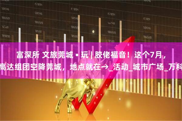 富深所 文旅莞城 • 玩 | 胶佬福音！这个7月，高达组团空降莞城，地点就在→_活动_城市广场_万科