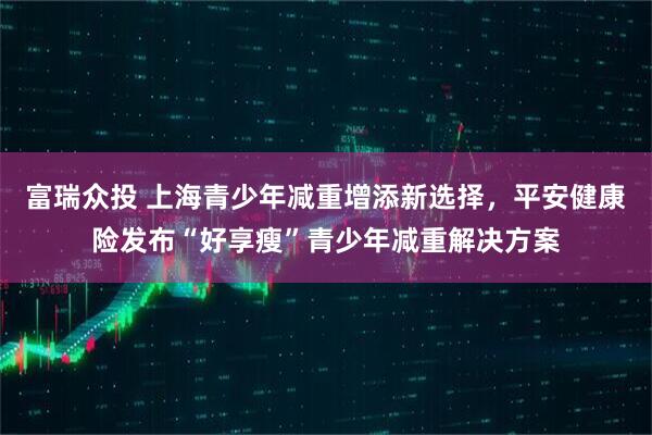 富瑞众投 上海青少年减重增添新选择，平安健康险发布“好享瘦”青少年减重解决方案