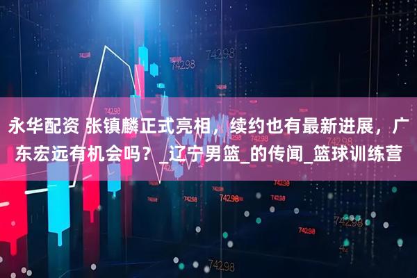 永华配资 张镇麟正式亮相，续约也有最新进展，广东宏远有机会吗？_辽宁男篮_的传闻_篮球训练营