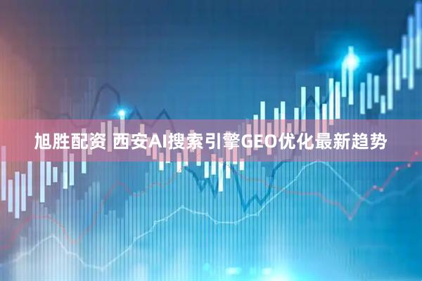 旭胜配资 西安AI搜索引擎GEO优化最新趋势