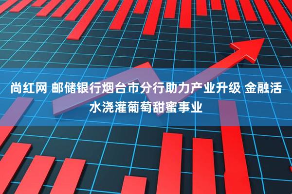 尚红网 邮储银行烟台市分行助力产业升级 金融活水浇灌葡萄甜蜜事业