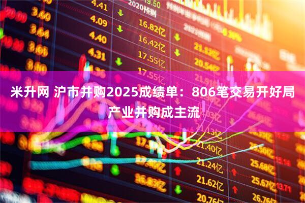 米升网 沪市并购2025成绩单：806笔交易开好局 产业并购成主流