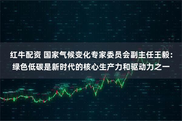 红牛配资 国家气候变化专家委员会副主任王毅：绿色低碳是新时代的核心生产力和驱动力之一